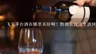 飞天茅台酒在哪里买好啊？黔酒在线这个酒网站咋个写？