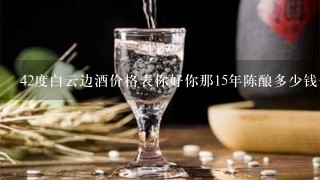 42度白云边酒价格表你好你那15年陈酿多少钱一瓶