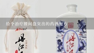 给个治疗腰间盘突出的药酒配方