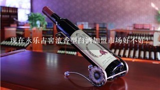 现在永乐古窖浓香型白酒加盟市场好不好？