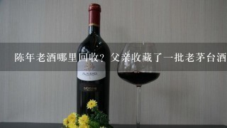 陈年老酒哪里回收？父亲收藏了一批老茅台酒要处理掉