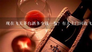 现在飞天茅台酒多少钱一瓶？有人上门回收飞天茅台酒吗？