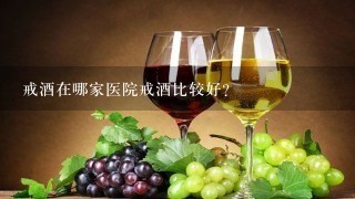 戒酒在哪家医院戒酒比较好？