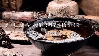 红星二锅头46度绵柔型是纯粮酒吗