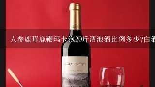 人参鹿茸鹿鞭玛卡泡20斤酒泡酒比例多少?白酒需要多少度合适？