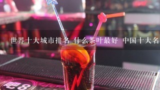 世界十大城市排名 什么茶叶最好 中国十大名酒排名