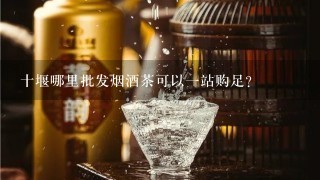 十堰哪里批发烟酒茶可以一站购足？