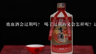 鹿血酒会过期吗？ 喝了过期的又会怎样呢？这个鹿血酒闻起来腥味很大