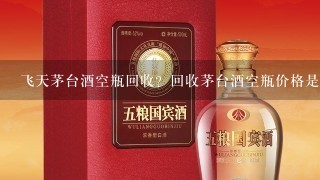 飞天茅台酒空瓶回收？回收茅台酒空瓶价格是多少