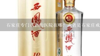 石家庄专门戒酒的医院在哪？或者是石家庄戒毒所管戒