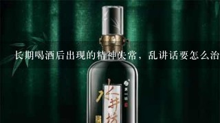 长期喝酒后出现的精神失常，乱讲话要怎么治