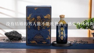 没有结婚的男人能不能鹿鞭酒，感觉身体被掏空？