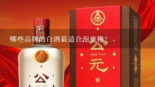 哪些品牌的白酒最适合泡鹿鞭?